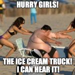 Women Helping Fat Guy | HURRY GIRLS! THE ICE CREAM TRUCK! I CAN HEAR IT! | image tagged in women helping fat guy | made w/ Imgflip meme maker