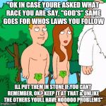 Adam and Eve | "OK IN CASE YOURE ASKED WHAT RACE YOU ARE SAY, "GOD'S" SAME GOES FOR WHOS LAWS YOU FOLLOW; ILL PUT THEM IN STONE IF YOU CANT REMEMBER, OK? KEEP IT AT THAT & UNLIKE THE OTHERS YOULL HAVE NOOOOO PROBLEMS" | image tagged in adam and eve | made w/ Imgflip meme maker