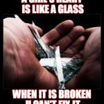 Broken glass | A GIRL'S HEART IS LIKE A GLASS; WHEN IT IS BROKEN U CAN'T FIX IT | image tagged in broken glass | made w/ Imgflip meme maker