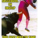 I don't think this guy knows how the game is played. | TO BE SUCCESSFUL ON IMGFLIP; YOU JUST NEED TO TAKE THE BULL BY THE HORNS | image tagged in taking the bull by the horns,memes,funny,funny animals,matador fail | made w/ Imgflip meme maker