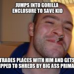 He really is a good guy | JUMPS INTO GORILLA ENCLOSURE TO SAVE KID; TRADES PLACES WITH HIM AND GETS RIPPED TO SHREDS BY BIG ASS PRIMATE | image tagged in good guy greg | made w/ Imgflip meme maker