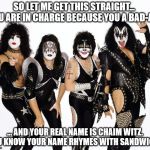 kiss_rockband | SO LET ME GET THIS STRAIGHT...  YOU ARE IN CHARGE BECAUSE YOU A BAD-ASS; ... AND YOUR REAL NAME IS CHAIM WITZ. YOU KNOW YOUR NAME RHYMES WITH SANDWICH? | image tagged in kiss_rockband | made w/ Imgflip meme maker