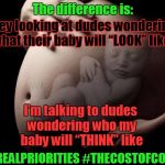 Pregnant Stomach | The difference is:; They looking at dudes wondering what their baby will “LOOK” like; I’m talking to dudes wondering who my baby will “THINK” like; #REALPRIORITIES
#THECOSTOFCOOL | image tagged in pregnant stomach | made w/ Imgflip meme maker