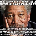 Morgan Freeman | WHAT IF I TOLD YOU THAT I KNOW THE REASON FOR ALL THAT HAS GONE WRONG IN THE WORLD? WELL, IF YOU BELIEVED A MEME. THEN YOUR PROBABLY A DUMB ASS.BECAUSE MORGAN FREEMAN DIDNT SAY THIS, DAVE NEILS DID AND YOU ALMOST BELIEVED IT CAUSE ITS ON A MORGAN FREEMAN MEME, YOUR SUCH DUMB ASSES. DONT BELIEVE SOMETHING BECAUSE YOU THINK A FAMOUS PERSON SAID IT. NOW POST A PICTURE OF A CUTE KITTY AND RESEARCH THE MEMES YOU POST!! | image tagged in morgan freeman | made w/ Imgflip meme maker