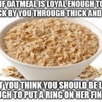 About the only thing I could stomach during the first week of chemo | IF OATMEAL IS LOYAL ENOUGH TO STICK BY YOU THROUGH THICK AND THIN; DON'T YOU THINK YOU SHOULD BE LOYAL ENOUGH TO PUT A RING ON HER FINGER? | image tagged in oatmeal,cancer | made w/ Imgflip meme maker