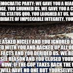 Bernie Sanders Crowd | DEAR DEMOCRATIC PARTY:
WE GAVE YOU A REAL VISION FOR CHANGE. YOU SHUNNED US. WE GAVE YOU A CHANCE TO SAY NO TO THE STATUS QUO. YOU LAUGHED AT US. WE BROUGHT TO YOU A CANDIDATE OF IMPECCABLE INTEGRITY. YOU INSULTED US. WE ASKED NICELY AND YOU IGNORED US. WE PLEADED WITH YOU AND BACKED UP ALL OUR CLAIMS WITH FACTS AND YOU DERIDED US. WE BEGGED YOU TO SEE REASON AND YOU CLOSED YOUR MINDS TO US. NOW, IF THE GOP TAKES BACK THE WHITE HOUSE, YOU WILL HAVE NO ONE BUT YOURSELVES TO BLAME. | image tagged in bernie sanders crowd | made w/ Imgflip meme maker