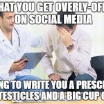 If only it were that easy... | I SEE THAT YOU GET OVERLY-OFFENDED ON SOCIAL MEDIA; I'M GOING TO WRITE YOU A PRESCRIPTION FOR 2 TESTICLES AND A BIG CUP OF STFU | image tagged in doctor,memes,funny,stfu,offended,millennial | made w/ Imgflip meme maker