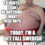 If we can be anything we want ... | YA KNOW, THANKS TO IDIOTS, I CAN BE ANYTHING I WANT THESE DAYS. TODAY, I'M A 6FT TALL SWEDISH BIKINI MODEL WITH A KILLER RACK. | image tagged in fat man,politics,gender,gender identity,idiot | made w/ Imgflip meme maker