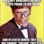 Nutty Professor | TUITION FREE COLLEGE WAS NOT AVAILABLE IN EVERY STATE PRIOR TO VIETNAM; AND IN STATES WHERE THEY DID NOT CHARGE "TUITION" THEY STILL CHARGED SIZABLE "FEES".... | image tagged in nutty professor | made w/ Imgflip meme maker