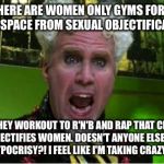 Crazy Pills | THERE ARE WOMEN ONLY GYMS FOR A SAFE-SPACE FROM SEXUAL OBJECTIFICATION; BUT THEY WORKOUT TO R'N'B AND RAP THAT CLEARLY OBJECTIFIES WOMEN. DOESN'T ANYONE ELSE SEE THE HYPOCRISY?! I FEEL LIKE I'M TAKING CRAZY PILLS! | image tagged in crazy pills | made w/ Imgflip meme maker