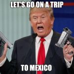 Gun Trump | LET'S GO ON A TRIP; TO MEXICO | image tagged in gun trump | made w/ Imgflip meme maker