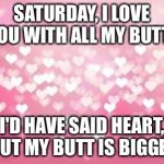 Hearts | SATURDAY, I LOVE YOU WITH ALL MY BUTT! I'D HAVE SAID HEART, BUT MY BUTT IS BIGGER | image tagged in hearts | made w/ Imgflip meme maker