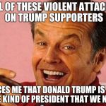 Happy Jack Nicholson | ALL OF THESE VIOLENT ATTACKS ON TRUMP SUPPORTERS; CONVINCES ME THAT DONALD TRUMP IS EXACTLY THE KIND OF PRESIDENT THAT WE NEED | image tagged in nicholson,memes | made w/ Imgflip meme maker