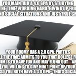 College Degree Challenge | YOU MAINTAIN A 4.0 GPA BY STUDYING ALL THE TIME, WORKING HARD, GIVING UP FRIENDS AND SOCIAL SITUATIONS AND JUST TRUE GRIT; YOUR ROOMY HAS A 2.0 GPA, PARTIES ALL THE TIME, ADMITS TO YOU THAT COLLEGE FOR HIM IS TO HAVE FUN AND MAY FLUNK OUT---ARE YOU WILLING TO GIVE HIM 1 POINT OF YOUR GPA SO YOU BOTH HAVE A 3.0 GPA= THATS SOCIALISM | image tagged in college degree challenge | made w/ Imgflip meme maker