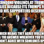 The View | CONDONE VIOLENCE AT TRUMP RALLIES BECAUSE ITS TRUMPS FAULT AND HIS SUPPORTERS DESERVE IT; WHICH MEANS THEY AGREE VIOLENCE IS THE ANSWER WHENEVER YOU FEEL YOU DON'T AGREE WITH SOMEONES OPINION | image tagged in the view | made w/ Imgflip meme maker