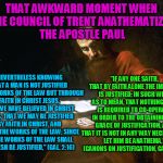 I will take the words of the apostle Paul inspired by the Holy Spirit over the contradictory words of the council of Trent  | THAT AWKWARD MOMENT WHEN THE COUNCIL OF TRENT ANATHEMATIZED THE APOSTLE PAUL; "IF ANY ONE SAITH, THAT BY FAITH ALONE THE IMPIOUS IS JUSTIFIED; IN SUCH WISE AS TO MEAN, THAT NOTHING ELSE IS REQUIRED TO CO-OPERATE IN ORDER TO THE OBTAINING THE GRACE OF JUSTIFICATION, AND THAT IT IS NOT IN ANY WAY NECESSARY,... LET HIM BE ANATHEMA," (CANONS ON JUSTIFICATION, CANON 9). "NEVERTHELESS KNOWING THAT A MAN IS NOT JUSTIFIED BY THE WORKS OF THE LAW BUT THROUGH FAITH IN CHRIST JESUS, EVEN WE HAVE BELIEVED IN CHRIST JESUS, THAT WE MAY BE JUSTIFIED BY FAITH IN CHRIST, AND NOT BY THE WORKS OF THE LAW; SINCE BY THE WORKS OF THE LAW SHALL NO FLESH BE JUSTIFIED," (GAL. 2:16) | image tagged in apostle paul,protestant,catholicism,theology | made w/ Imgflip meme maker