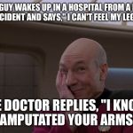 Stupid Joke Picard | SO A GUY WAKES UP IN A HOSPITAL FROM A FATAL ACCIDENT AND SAYS," I CAN'T FEEL MY LEGS."; THE DOCTOR REPLIES, "I KNOW! I AMPUTATED YOUR ARMS!" | image tagged in stupid joke picard | made w/ Imgflip meme maker
