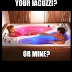 Friendzone level: Jacuzzi | YOUR JACUZZI? OR MINE? | image tagged in friendzone level jacuzzi | made w/ Imgflip meme maker