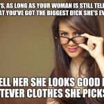 Monogamy requires a certain amount of harmless BS | GUYS, AS LONG AS YOUR WOMAN IS STILL TELLING YOU THAT YOU'VE GOT THE BIGGEST D!CK SHE'S EVER SEEN; TELL HER SHE LOOKS GOOD IN WHATEVER CLOTHES SHE PICKS OUT | image tagged in actual sexual advice girl | made w/ Imgflip meme maker