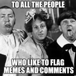 The Three Stooges | TO ALL THE PEOPLE; WHO LIKE TO FLAG MEMES AND COMMENTS | image tagged in the three stooges | made w/ Imgflip meme maker