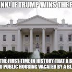 White House | JUST THINK! IF TRUMP WINS THE ELECTION; IT WILL BE THE FIRST TIME IN HISTORY THAT A BILLIONAIRE MOVES INTO PUBLIC HOUSING VACATED BY A BLACK FAMILY | image tagged in white house | made w/ Imgflip meme maker