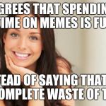 good girlfriend | AGREES THAT SPENDING TIME ON MEMES IS FUN; INSTEAD OF SAYING THAT IT'S A COMPLETE WASTE OF TIME | image tagged in good girlfriend | made w/ Imgflip meme maker
