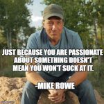 Mike Rowe 2016 | JUST BECAUSE YOU ARE PASSIONATE ABOUT SOMETHING DOESN'T MEAN YOU WON'T SUCK AT IT. -MIKE ROWE | image tagged in mike rowe 2016 | made w/ Imgflip meme maker