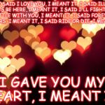 hearts | I SAID I LOVE YOU, I MEANT IT, I SAID ILL ALWAYS BE HERE, I MEANT IT, I SAID I'LL FIGHT EVERY BATTLE WITH YOU, I MEANT IT, I SAID FOREVER IM YOURS, I MEANT IT, I SAID RIDE OR DIE, I MEANT IT. I GAVE YOU MY HEART, I MEANT IT. | image tagged in hearts | made w/ Imgflip meme maker