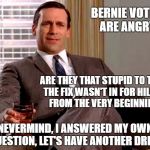 You can't fix stupid, not even on Madison Avenue. | BERNIE VOTERS ARE ANGRY? ARE THEY THAT STUPID TO THINK THE FIX WASN'T IN FOR HILLARY FROM THE VERY BEGINNING? NEVERMIND, I ANSWERED MY OWN QUESTION, LET'S HAVE ANOTHER DRINK | image tagged in don draper,bernie sanders,hillary clinton | made w/ Imgflip meme maker