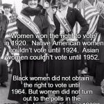 Women Suffrage | “Women won the right to vote” in 1920. 
Native American women couldn’t vote until 1924. 
Asian women couldn’t vote until 1952. Black women did not obtain the right to vote until 1964. But women did not turn out to the polls in the same numbers as men until 1980!! | image tagged in women suffrage | made w/ Imgflip meme maker