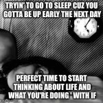 Wide Awake | TRYIN' TO GO TO SLEEP CUZ YOU GOTTA BE UP EARLY THE NEXT DAY; PERFECT TIME TO START THINKING ABOUT LIFE AND WHAT YOU'RE DOING ' WITH IF | image tagged in wide awake | made w/ Imgflip meme maker