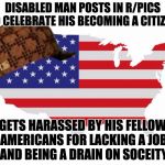 Scumbag America | DISABLED MAN POSTS IN R/PICS TO CELEBRATE HIS BECOMING A CITIZEN; GETS HARASSED BY HIS FELLOW AMERICANS FOR LACKING A JOB AND BEING A DRAIN ON SOCEITY | image tagged in scumbag america,scumbag | made w/ Imgflip meme maker
