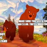 Brother Bear- Tell Everybody | MAKE SURE YOU SELL A CUP FOR LESS THAN $1.00. THEY'LL MUG YOU IF IT'S MORE; TELL EVERYBODY I'M MAKING A LEMONADE STAND | image tagged in brother bear- tell everybody | made w/ Imgflip meme maker