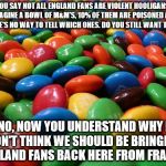 M&M's | YOU SAY NOT ALL ENGLAND FANS ARE VIOLENT HOOLIGANS. 
IMAGINE A BOWL OF M&M'S, 10% OF THEM ARE POISONED AND THERE'S NO WAY TO TELL WHICH ONES. DO YOU STILL WANT THEM? NO, NOW YOU UNDERSTAND WHY I DON'T THINK WE SHOULD BE BRINGING ENGLAND FANS BACK HERE FROM FRANCE. | image tagged in mm's | made w/ Imgflip meme maker