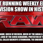 WWE RAW | LONGEST RUNNING WEEKLY EPISODIC TELEVISION SHOW IN HISTORY, THE FIRST OF HER NAME, QUEEN OF MEEREEN, QUEEN OF THE ANDALS AND THE RHOYNAR AND THE FIRST MEN, LORD OF THE SEVEN KINGDOMS, PROTECTOR OF THE REALM, KHALEESI OF THE GREAT GRASS SEA, CALLED DAENERYS STORMBORN, THE UNBURNT, MOTHER OF DRAGONS. | image tagged in wwe raw | made w/ Imgflip meme maker