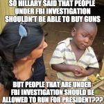 FBI Investigations | SO HILLARY SAID THAT PEOPLE UNDER FBI INVESTIGATION SHOULDN'T BE ABLE TO BUY GUNS; BUT PEOPLE THAT ARE UNDER FBI INVESTIGATION SHOULD BE ALLOWED TO RUN FOR PRESIDENT??? | image tagged in hillary,florida,shooting | made w/ Imgflip meme maker