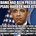 Pres. Barack Obama | IF OBAMA HAD BEEN PRESIDENT WHEN PEARL HARBOR WAS ATTACKED; HE WOULD HAVE SAID "WHAT MOTIVATED THOSE JAPANESE PILOTS MAY NEVER BE KNOWN, BUT THE ATTACK ON PEARL HARBOR CLEARLY SHOWS IT'S TIME FOR A SERIOUS CONVERSATION ABOUT BANNING PRIVATE AIRCRAFT IN AMERICA." | image tagged in pres barack obama | made w/ Imgflip meme maker