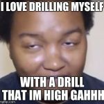 Stomedyrapeface | I LOVE DRILLING MYSELF; WITH A DRILL THAT IM HIGH GAHHH | image tagged in stomedyrapeface | made w/ Imgflip meme maker