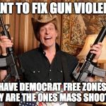Nugent.guns.jpg | WANT TO FIX GUN VIOLENCE; HAVE DEMOCRAT FREE ZONES, THEY ARE THE ONES MASS SHOOTING | image tagged in nugentgunsjpg | made w/ Imgflip meme maker