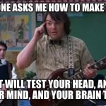 School of Rock | WHEN SOMEONE ASKS ME HOW TO MAKE GOOD MEMES; "IT WILL TEST YOUR HEAD, AND YOUR MIND, AND YOUR BRAIN TOO." | image tagged in school of rock,memes,jack black,funny | made w/ Imgflip meme maker