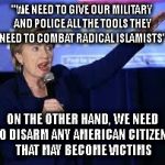 Hillary Clinton Heiling | "WE NEED TO GIVE OUR MILITARY AND POLICE ALL THE TOOLS THEY NEED TO COMBAT RADICAL ISLAMISTS"; ON THE OTHER HAND, WE NEED TO DISARM ANY AMERICAN CITIZENS THAT MAY BECOME VICTIMS | image tagged in hillary clinton heiling | made w/ Imgflip meme maker