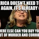 Hillary's hand in the cookie jar | AMERICA DOESN'T NEED TO BE GREAT AGAIN, IT'S ALREADY GREAT! WHERE ELSE CAN YOU BUY YOUR WAY OUT OF MURDER AND CORRUPTION? | image tagged in hillary's hand in the cookie jar | made w/ Imgflip meme maker