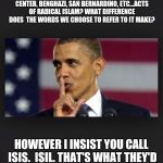 Obama Shhh | WHAT DIFFERENCE DOES IT MAKE IF WE CALL ORLANDO, FORT HOOD, WORLD TRADE CENTER, BENGHAZI, SAN BERNARDINO, ETC...ACTS OF RADICAL ISLAM? WHAT DIFFERENCE DOES  THE WORDS WE CHOOSE TO REFER TO IT MAKE? HOWEVER I INSIST YOU CALL ISIS.  ISIL. THAT'S WHAT THEY'D PREFER, SHOW A LITTLE RESPECT | image tagged in obama shhh | made w/ Imgflip meme maker