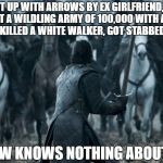 Jon snow | GETS SHOT UP WITH ARROWS BY EX GIRLFRIEND, MANAGED TO DEFEAT A WILDLING ARMY OF 100,000 WITH A HANDFUL OF MEN, KILLED A WHITE WALKER, GOT STABBED 4 TIMES; JON SNOW KNOWS NOTHING ABOUT DEATH | image tagged in jon snow | made w/ Imgflip meme maker