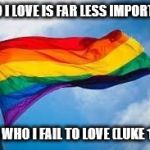 Rainbow flag | WHO I LOVE IS FAR LESS IMPORTANT; THAN WHO I FAIL TO LOVE (LUKE 10:27) | image tagged in rainbow flag | made w/ Imgflip meme maker