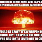 atomic bomb mushroom | IF THE 2ND AMENDMENT MEANS ARMS, WHY CAN'T AN AMERICAN BUY A NUCLEAR BOMB AFTER A QUICK BACKGROUND CHECK. THAT WOULD BE CRAZY, IT'S A WEAPON OF MASS DESTRUCTION..TRY TO EXPLAIN THE DIFFERENCE TO A  PERSON WHO HAS LOST A LOVED ONE TO GUN VIOLENCE. | image tagged in atomic bomb mushroom | made w/ Imgflip meme maker