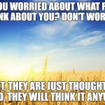 wheat | ARE YOU WORRIED ABOUT WHAT PEOPLE THINK ABOUT YOU? DON'T WORRY.... 1ST, THEY ARE JUST THOUGHTS.  2ND, THEY WILL THINK IT ANYWAY. | image tagged in wheat | made w/ Imgflip meme maker