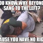 killer cops | YOU KNOW WHY BEYONCE SANG TO THE LEFT? BECAUSE YOU HAVE NO RIGHTS | image tagged in killer cops,beyonce,civil rights | made w/ Imgflip meme maker