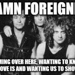 Damn Foreigner | DAMN FOREIGNER; COMING OVER HERE, WANTING TO KNOW WHAT LOVE IS AND WANTING US TO SHOW THEM | image tagged in foreigner | made w/ Imgflip meme maker