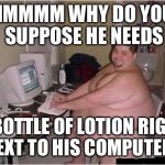 Absolutely none of my business | HMMMM WHY DO YOU SUPPOSE HE NEEDS; A BOTTLE OF LOTION RIGHT NEXT TO HIS COMPUTER? | image tagged in fat guy javascript,lotion,memes,funny,innuendo | made w/ Imgflip meme maker